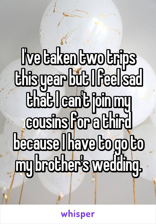 I've taken two trips this year but I feel sad that I can't join my cousins for a third because I have to go to my brother's wedding.