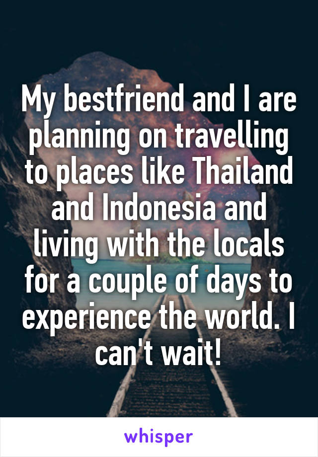 My bestfriend and I are planning on travelling to places like Thailand and Indonesia and living with the locals for a couple of days to experience the world. I can't wait!