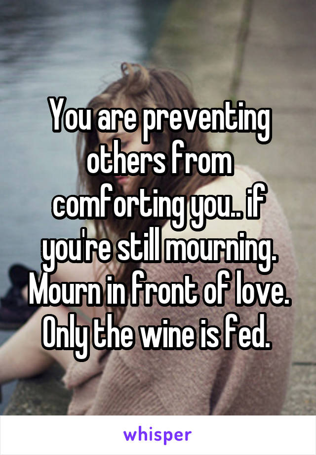 You are preventing others from comforting you.. if you're still mourning. Mourn in front of love. Only the wine is fed. 