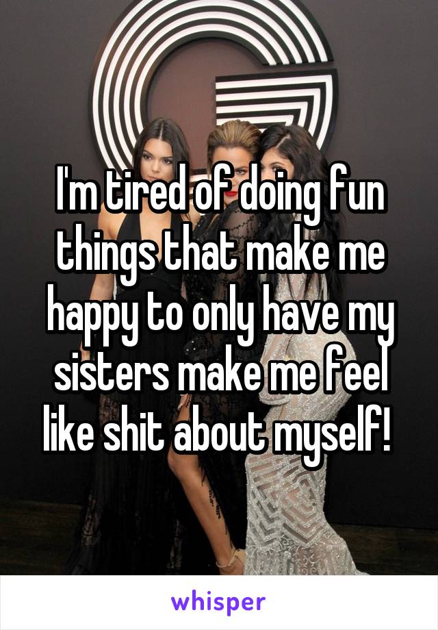 I'm tired of doing fun things that make me happy to only have my sisters make me feel like shit about myself! 