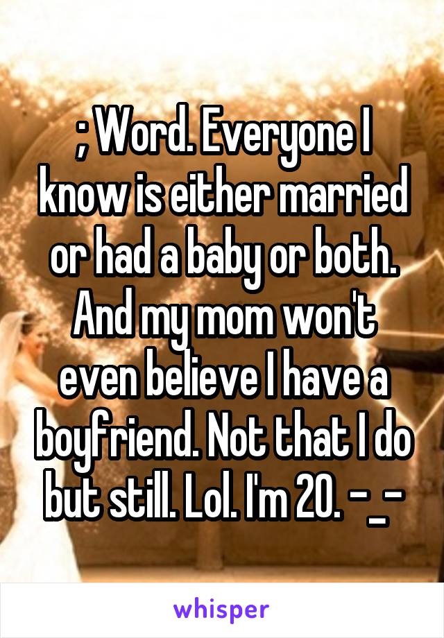 ; Word. Everyone I know is either married or had a baby or both. And my mom won't even believe I have a boyfriend. Not that I do but still. Lol. I'm 20. -_-