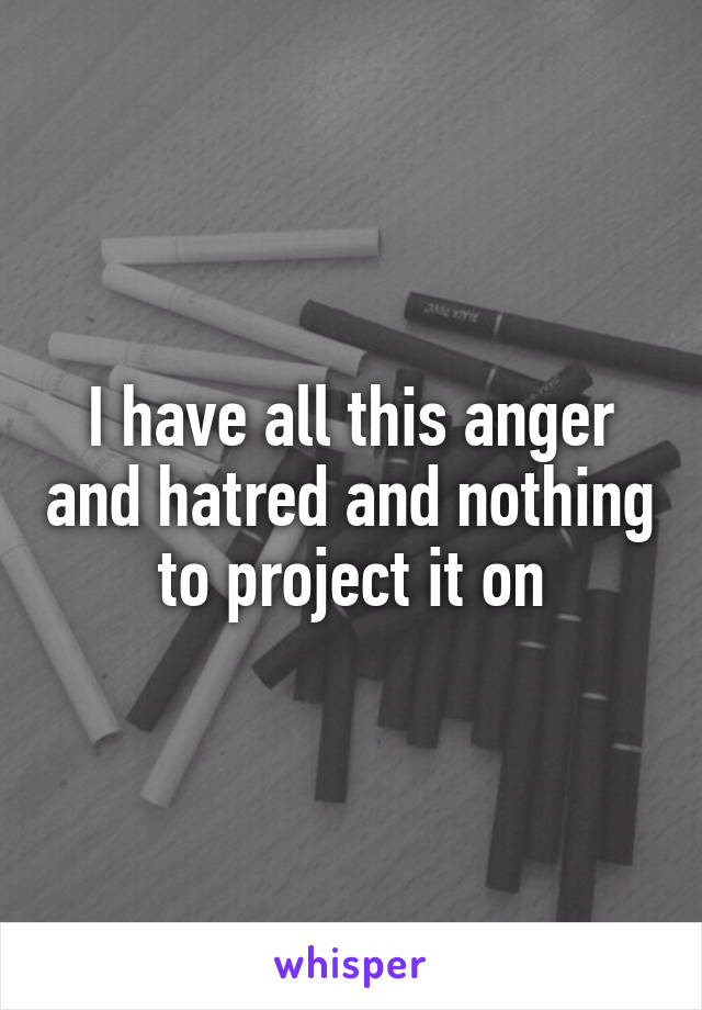 I have all this anger and hatred and nothing to project it on