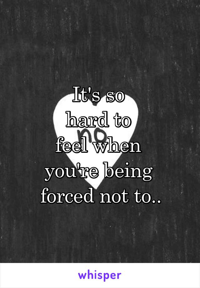 It's so 
hard to 
feel when 
you're being 
forced not to..