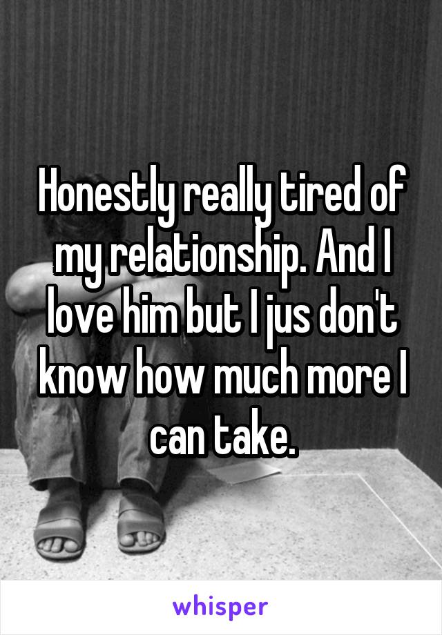 Honestly really tired of my relationship. And I love him but I jus don't know how much more I can take.