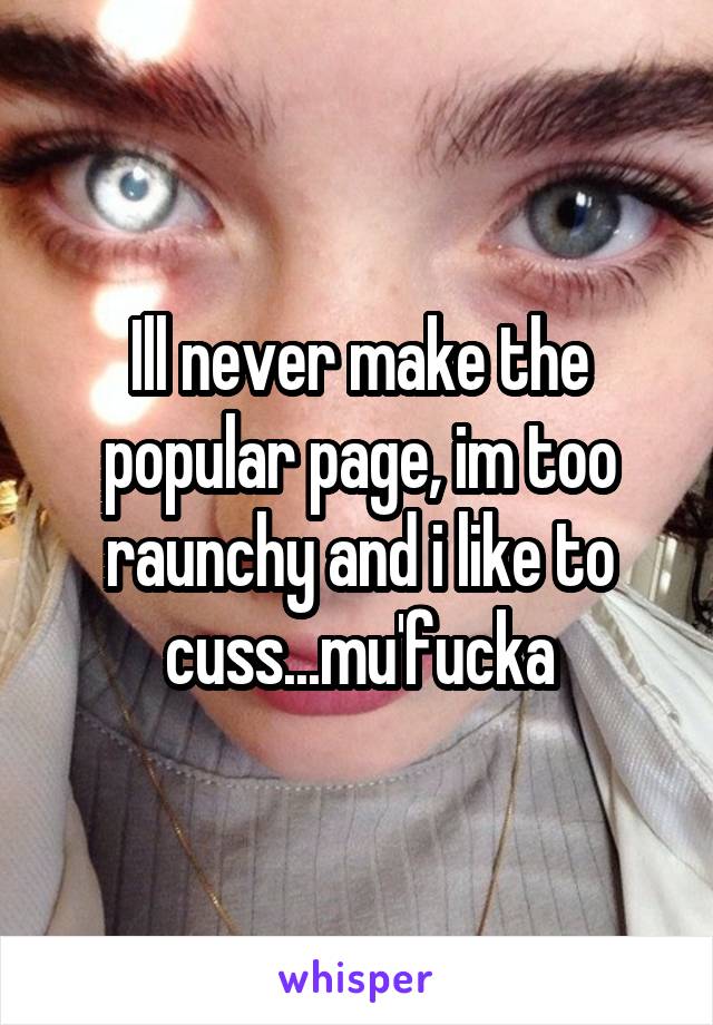 Ill never make the popular page, im too raunchy and i like to cuss...mu'fucka