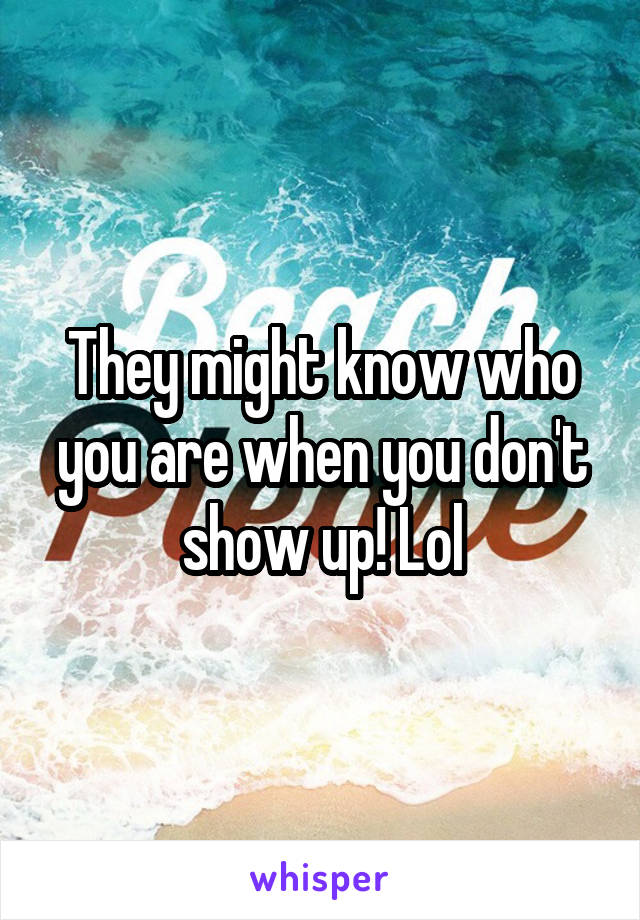 They might know who you are when you don't show up! Lol