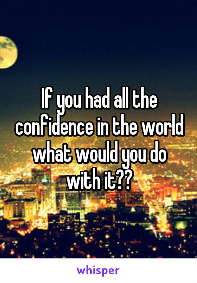 If you had all the confidence in the world what would you do with it??