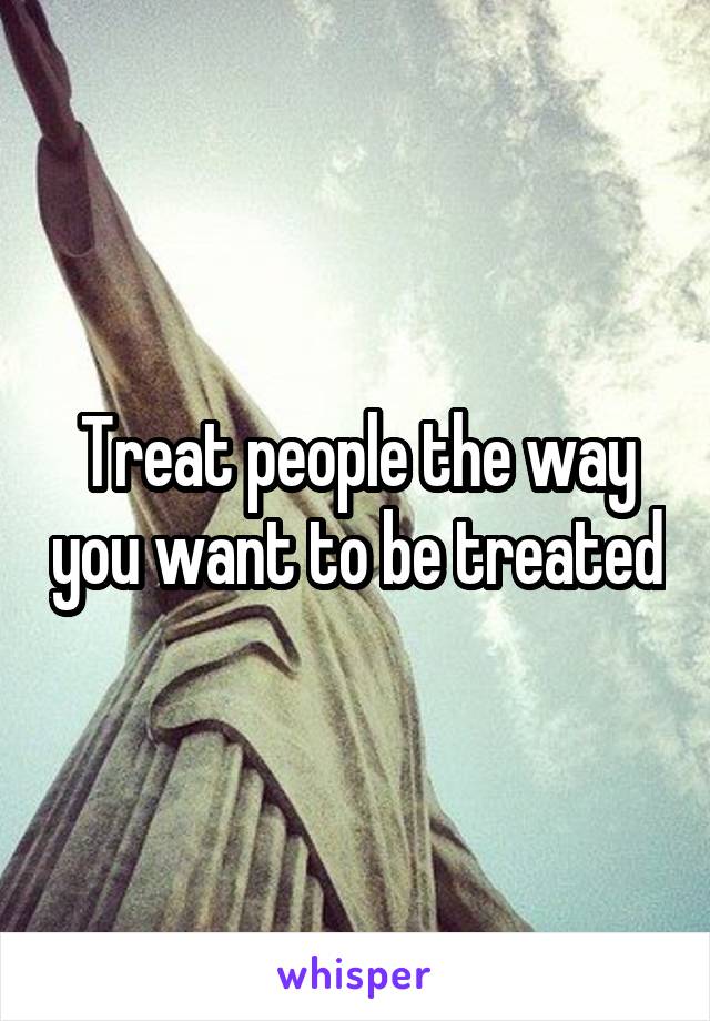 Treat people the way you want to be treated