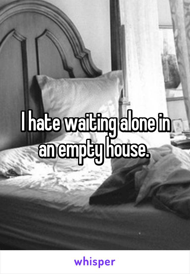 I hate waiting alone in an empty house. 