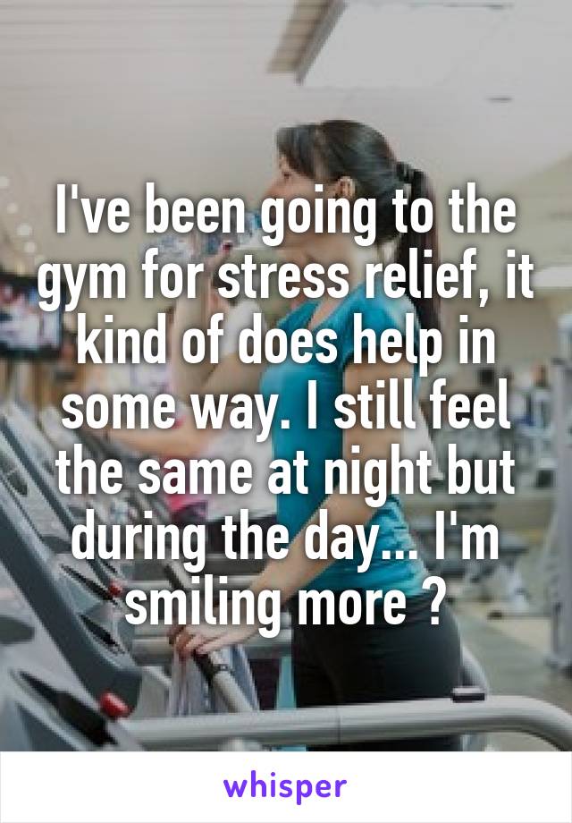 I've been going to the gym for stress relief, it kind of does help in some way. I still feel the same at night but during the day... I'm smiling more ?