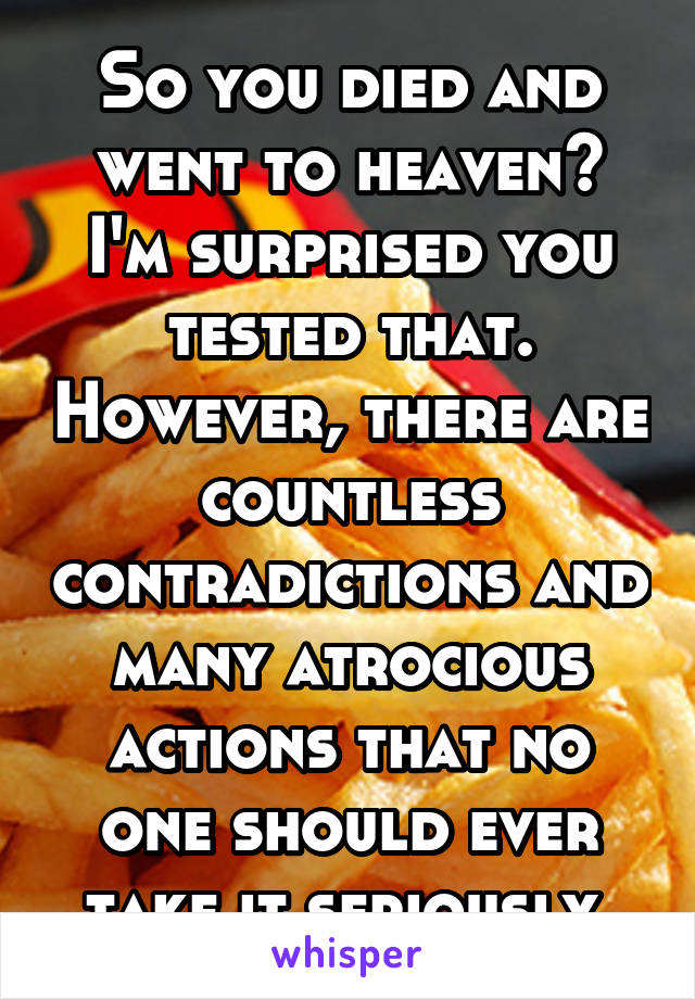 So you died and went to heaven? I'm surprised you tested that. However, there are countless contradictions and many atrocious actions that no one should ever take it seriously 