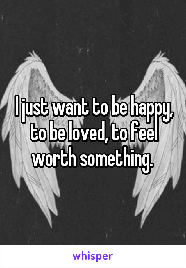 I just want to be happy, to be loved, to feel worth something. 