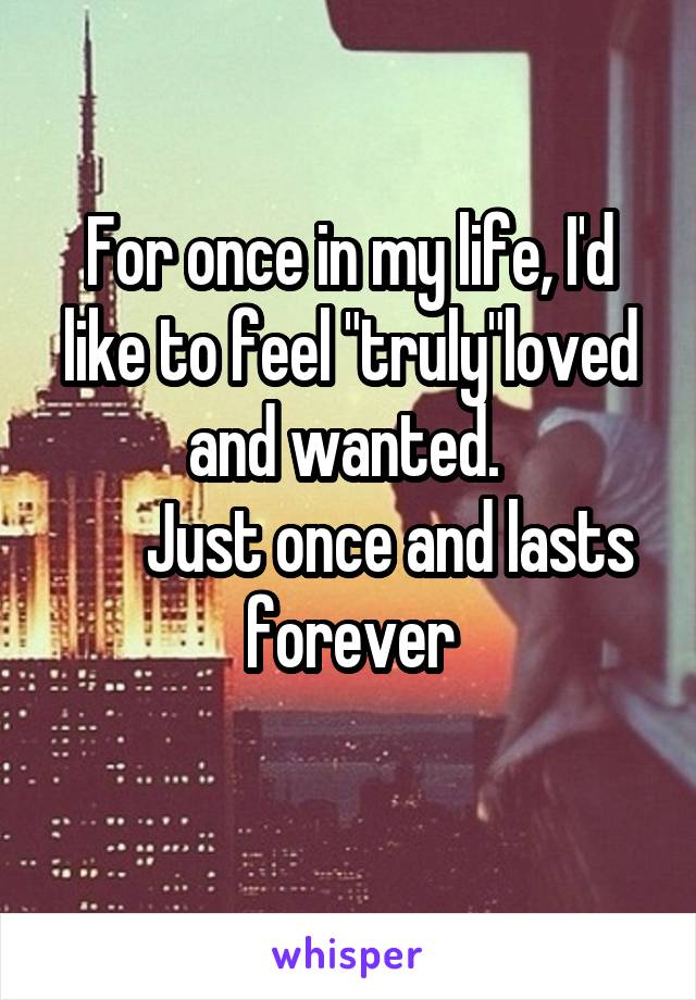 For once in my life, I'd like to feel "truly"loved and wanted. 
      Just once and lasts forever
