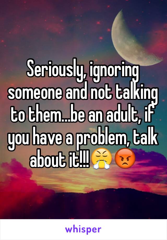 Seriously, ignoring someone and not talking to them...be an adult, if you have a problem, talk about it!!!😤😡