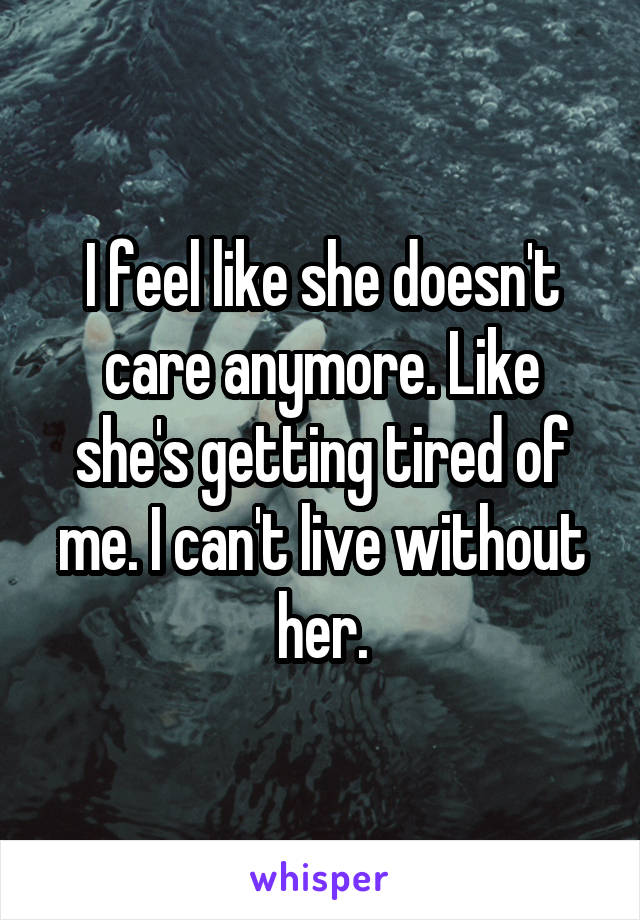 I feel like she doesn't care anymore. Like she's getting tired of me. I can't live without her.