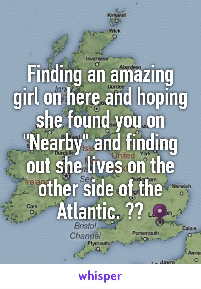 Finding an amazing girl on here and hoping she found you on "Nearby" and finding out she lives on the other side of the Atlantic. 😓😓