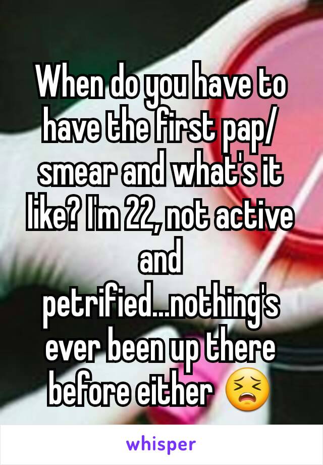 When do you have to have the first pap/smear and what's it like? I'm 22, not active and petrified...nothing's ever been up there before either 😣