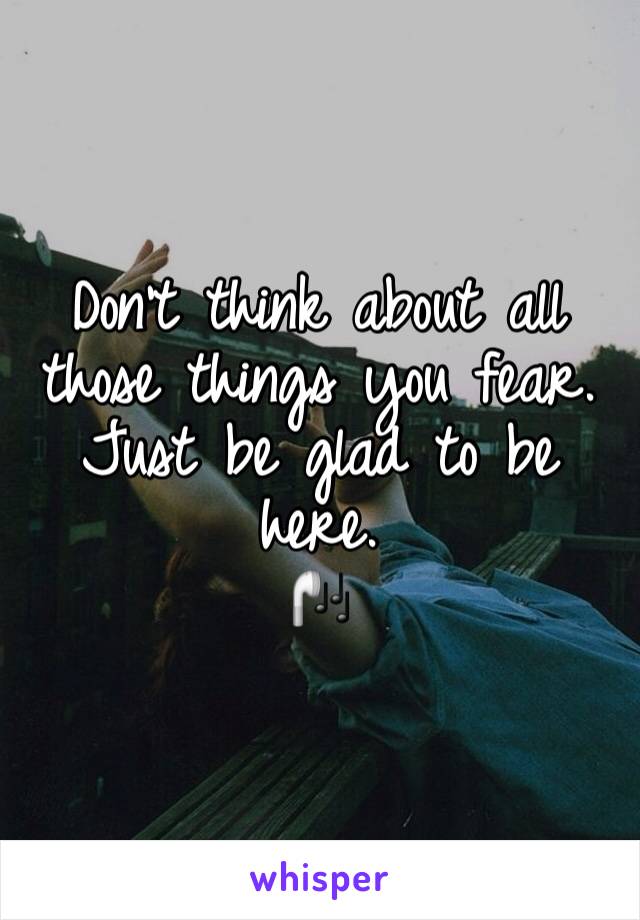 Don't think about all those things you fear. 
Just be glad to be here. 
🎧