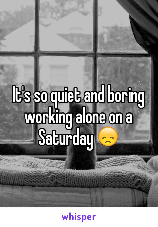 It's so quiet and boring working alone on a Saturday 😞