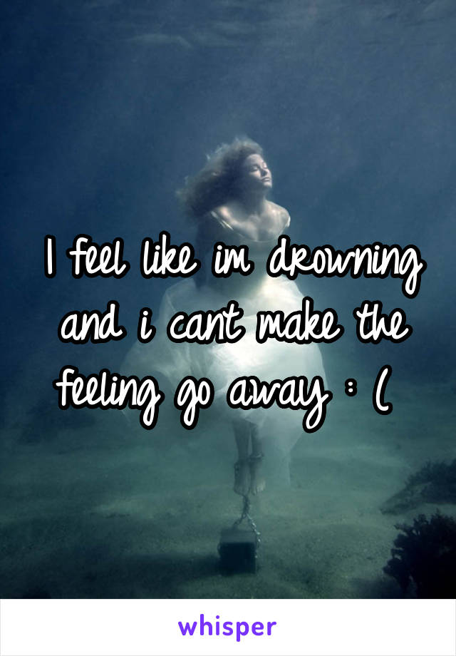 I feel like im drowning and i cant make the feeling go away : ( 