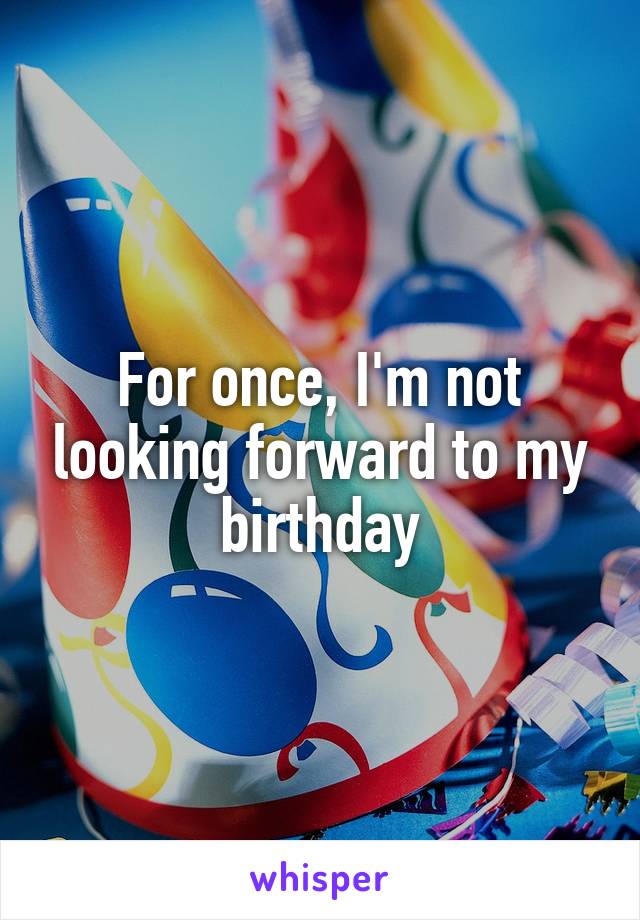 For once, I'm not looking forward to my birthday