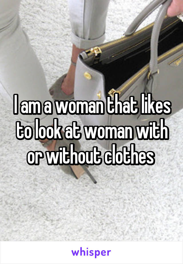 I am a woman that likes to look at woman with or without clothes 