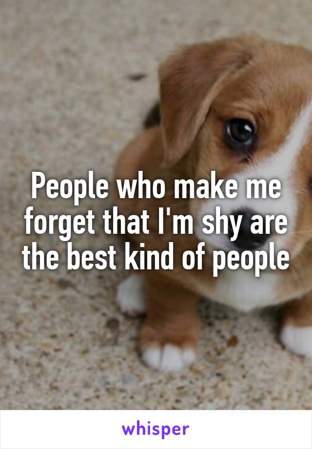 People who make me forget that I'm shy are the best kind of people