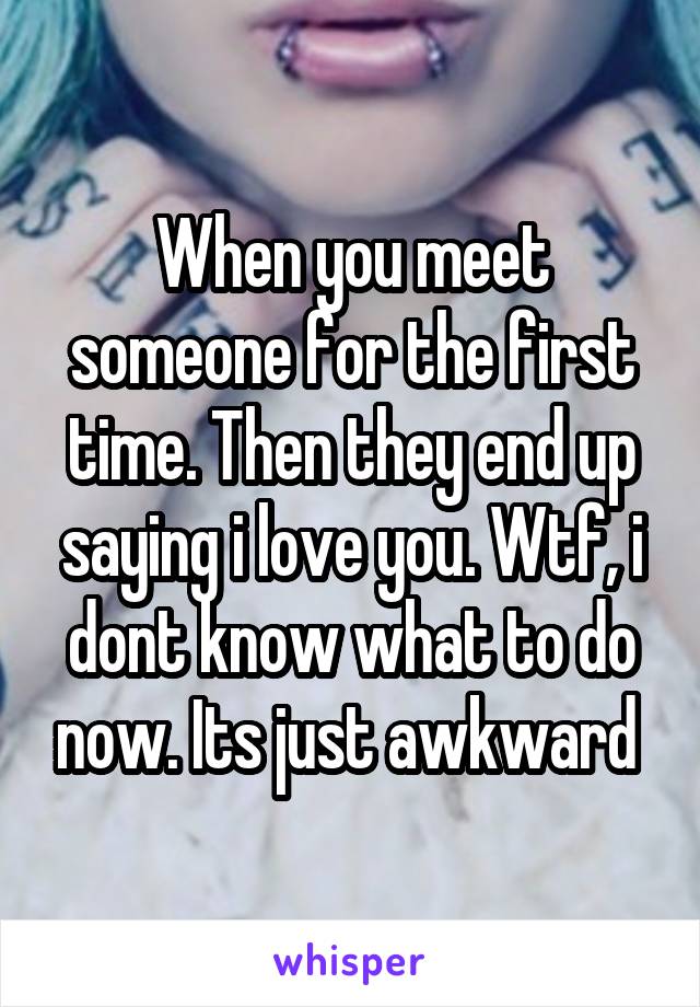 When you meet someone for the first time. Then they end up saying i love you. Wtf, i dont know what to do now. Its just awkward 