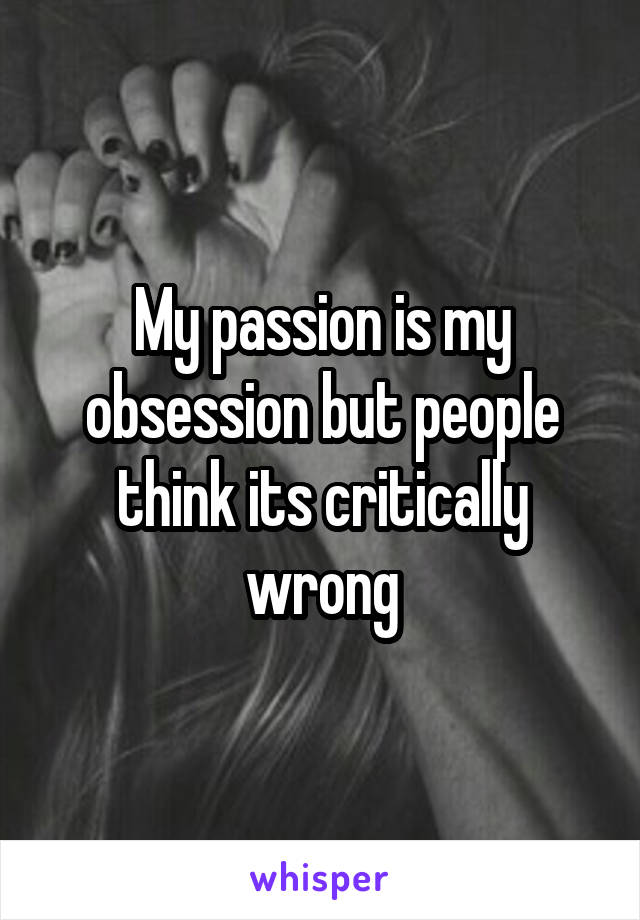 My passion is my obsession but people think its critically wrong