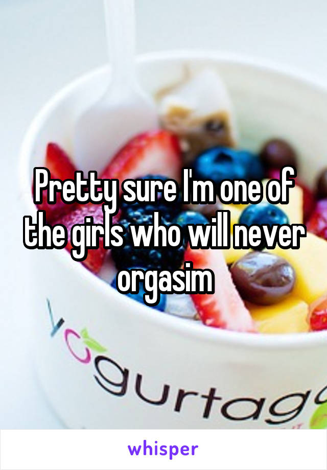 Pretty sure I'm one of the girls who will never orgasim