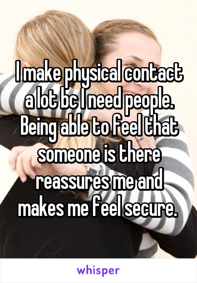 I make physical contact a lot bc I need people. Being able to feel that someone is there reassures me and makes me feel secure. 