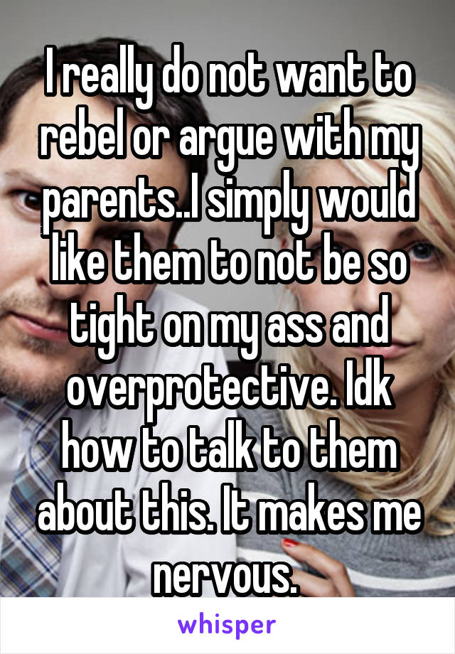 I really do not want to rebel or argue with my parents..I simply would like them to not be so tight on my ass and overprotective. Idk how to talk to them about this. It makes me nervous. 