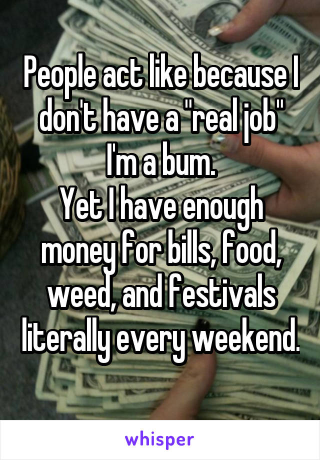 People act like because I don't have a "real job" I'm a bum.
Yet I have enough money for bills, food, weed, and festivals literally every weekend. 