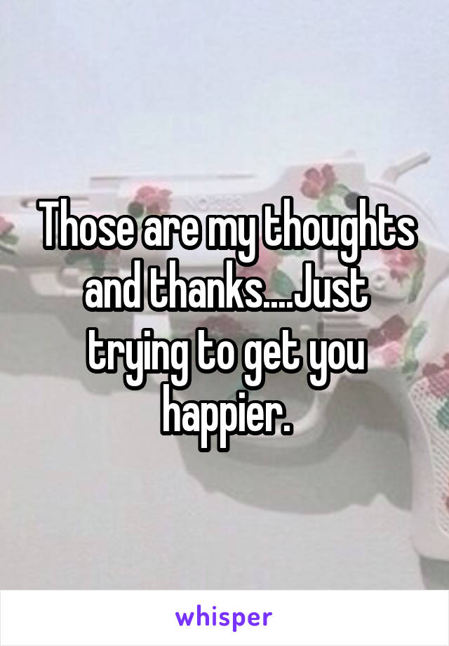 Those are my thoughts and thanks....Just trying to get you happier.