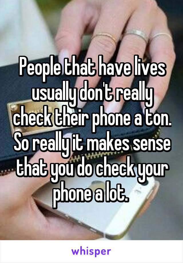 People that have lives usually don't really check their phone a ton. So really it makes sense that you do check your phone a lot. 
