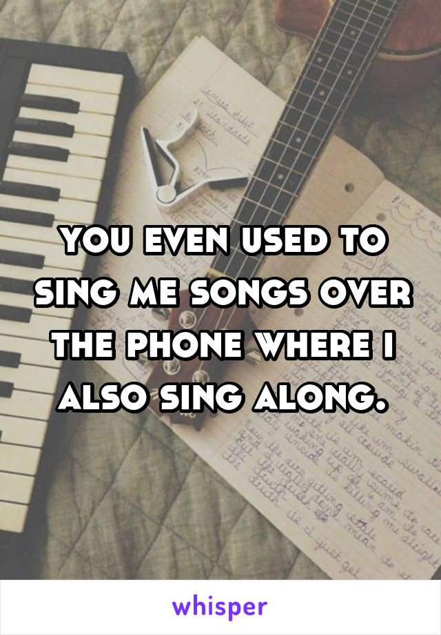 you even used to sing me songs over the phone where i also sing along.