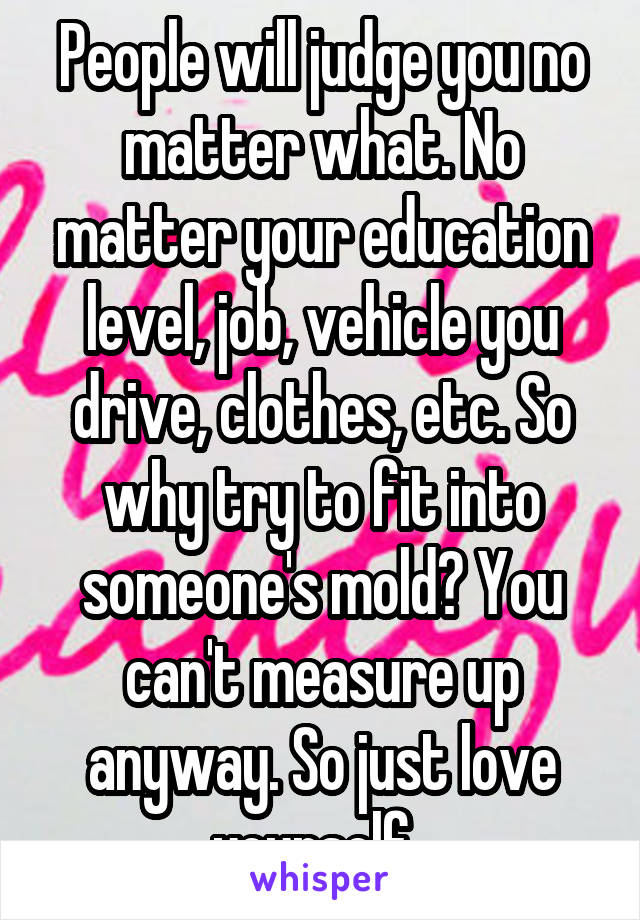 People will judge you no matter what. No matter your education level, job, vehicle you drive, clothes, etc. So why try to fit into someone's mold? You can't measure up anyway. So just love yourself. 