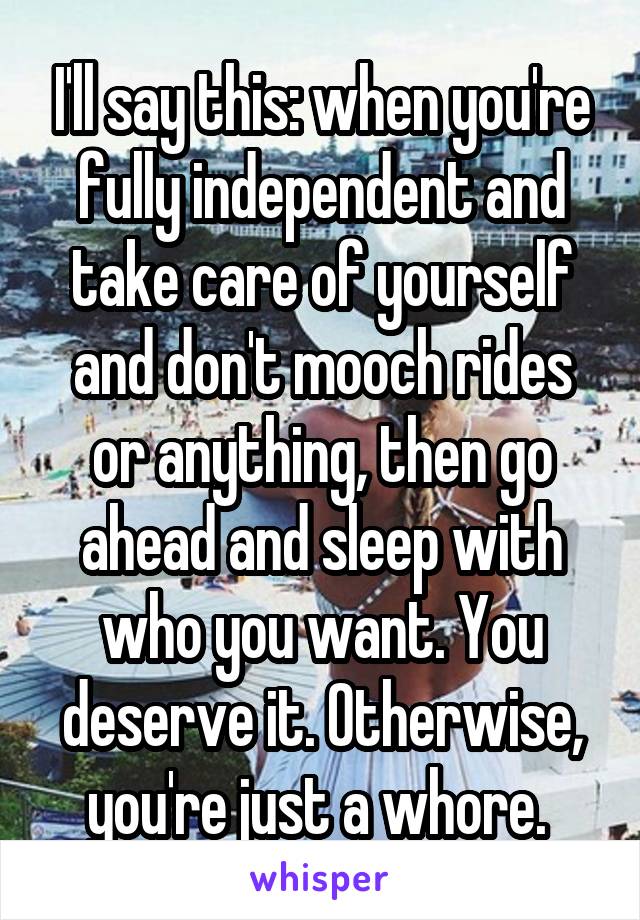 I'll say this: when you're fully independent and take care of yourself and don't mooch rides or anything, then go ahead and sleep with who you want. You deserve it. Otherwise, you're just a whore. 