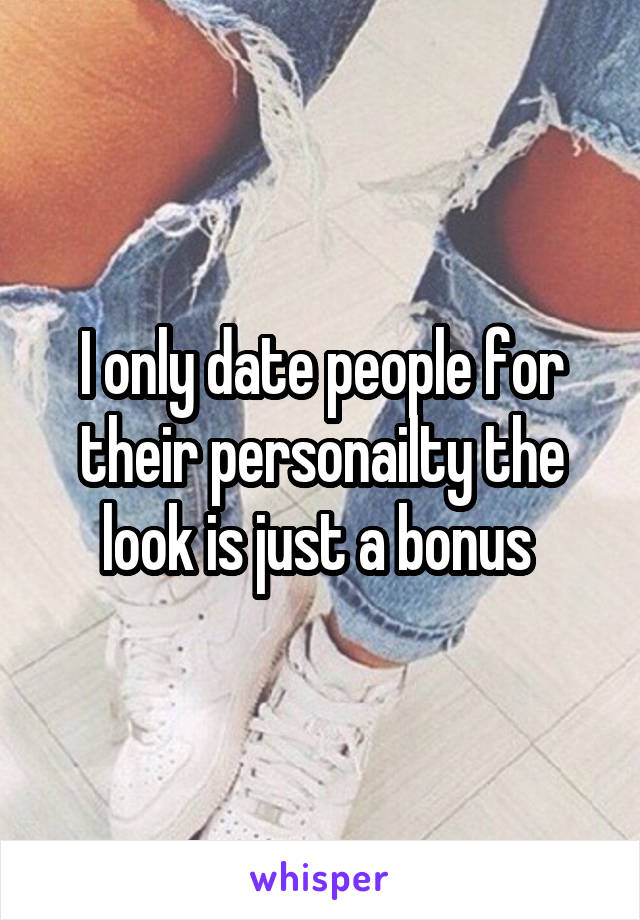 I only date people for their personailty the look is just a bonus 