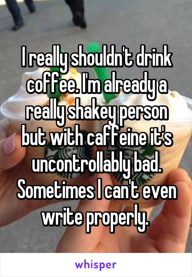 I really shouldn't drink coffee. I'm already a really shakey person but with caffeine it's uncontrollably bad. Sometimes I can't even write properly. 