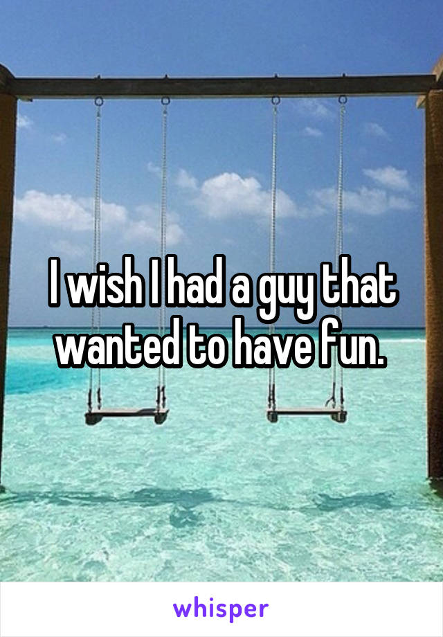 I wish I had a guy that wanted to have fun. 