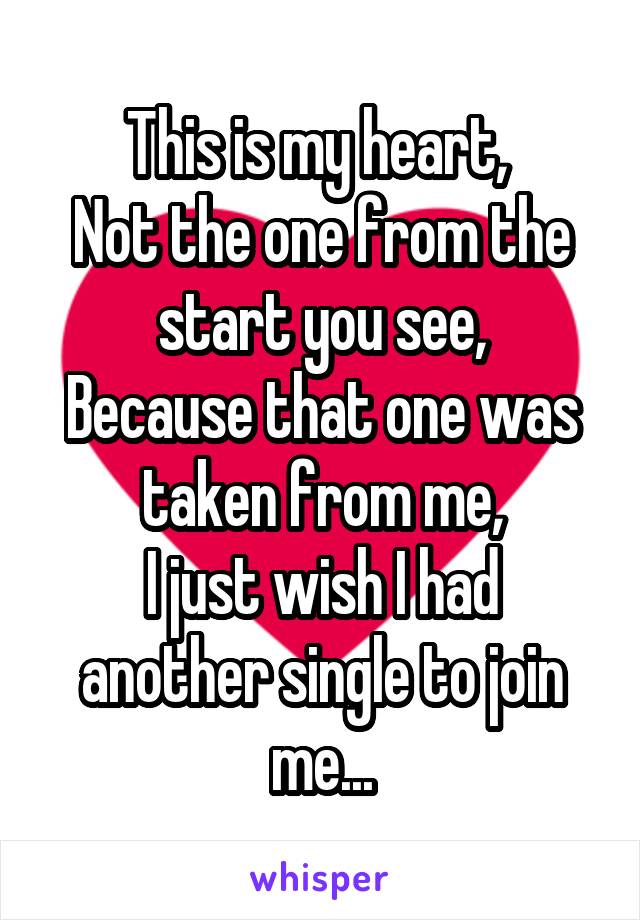 This is my heart, 
Not the one from the start you see,
Because that one was taken from me,
I just wish I had another single to join me...