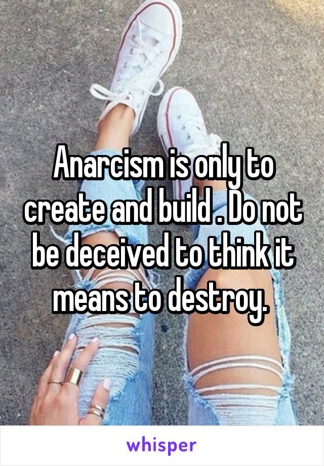 Anarcism is only to create and build . Do not be deceived to think it means to destroy. 