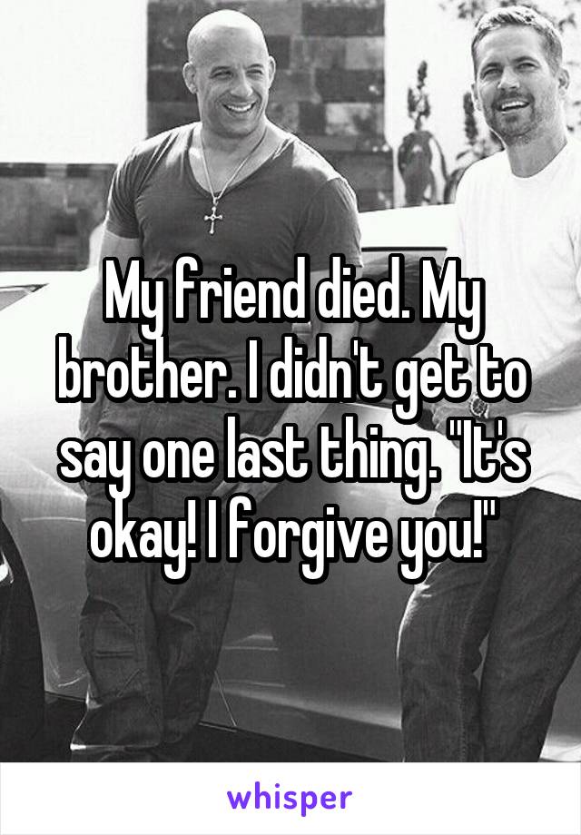 My friend died. My brother. I didn't get to say one last thing. "It's okay! I forgive you!"