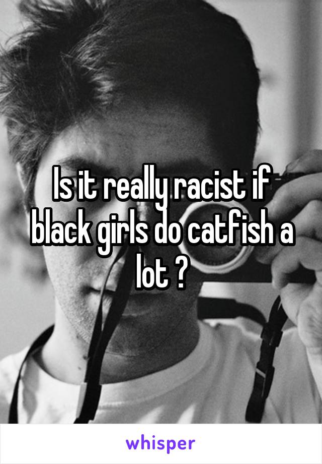 Is it really racist if black girls do catfish a lot ?