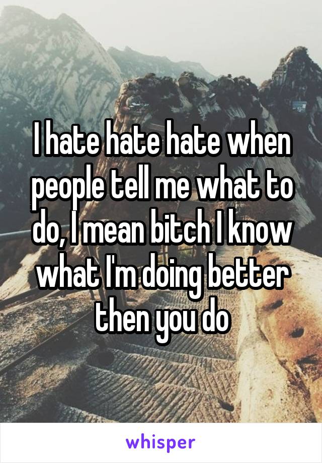 I hate hate hate when people tell me what to do, I mean bitch I know what I'm doing better then you do