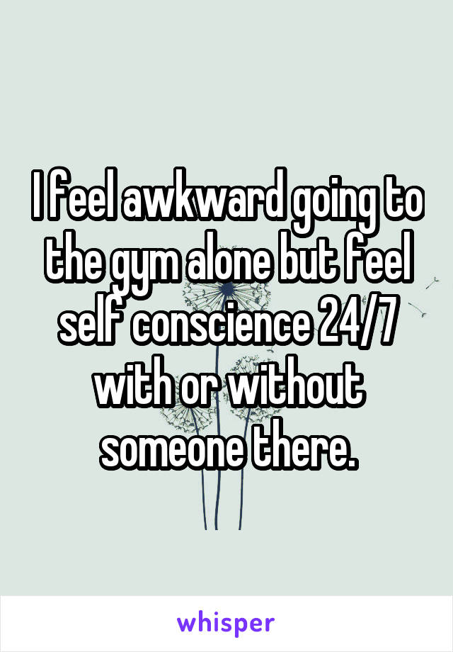 I feel awkward going to the gym alone but feel self conscience 24/7 with or without someone there.