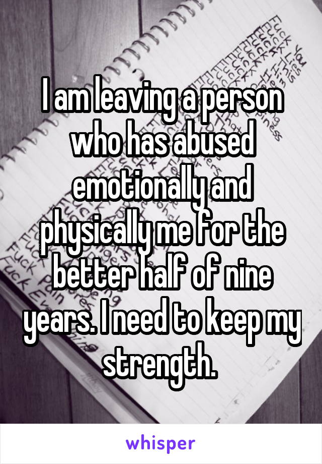 I am leaving a person who has abused emotionally and physically me for the better half of nine years. I need to keep my strength. 