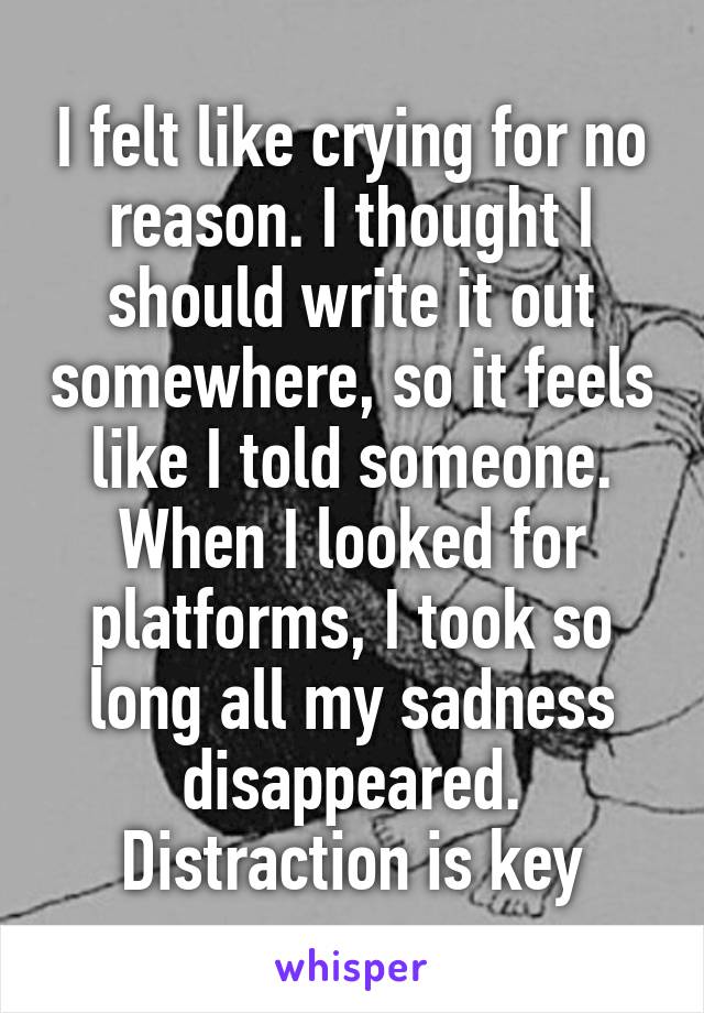 I felt like crying for no reason. I thought I should write it out somewhere, so it feels like I told someone. When I looked for platforms, I took so long all my sadness disappeared. Distraction is key