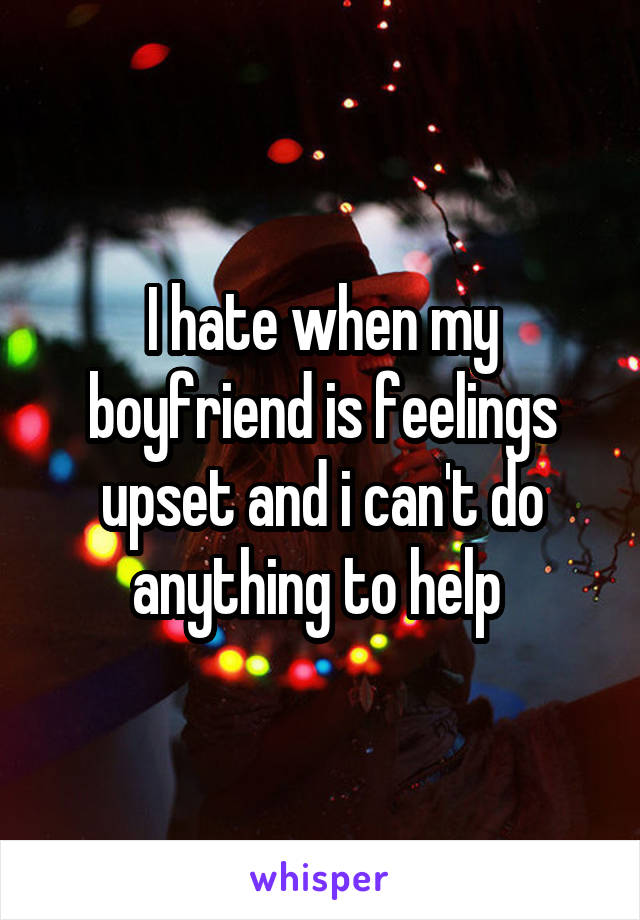 I hate when my boyfriend is feelings upset and i can't do anything to help 